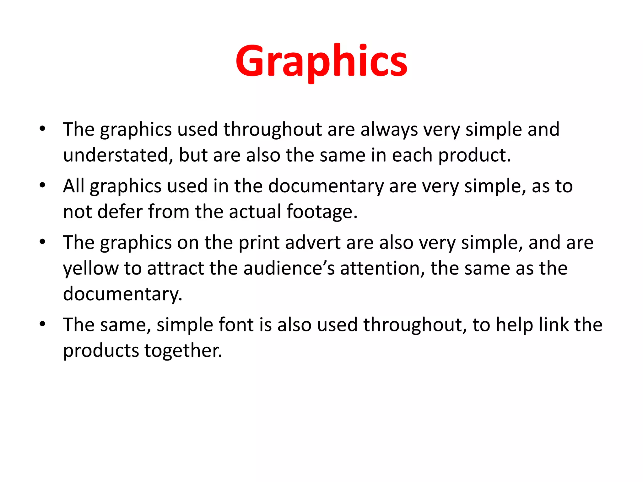 GraphicsThe graphics used throughout are always very simple and understated, but are also the same in each product.All graphics used in the documentary are very simple, as to not defer from the actual footage.The graphics on the print advert are also very simple, and are yellow to attract the audience’s attention, the same as the documentary.The same, simple font is also used throughout, to help link the products together.