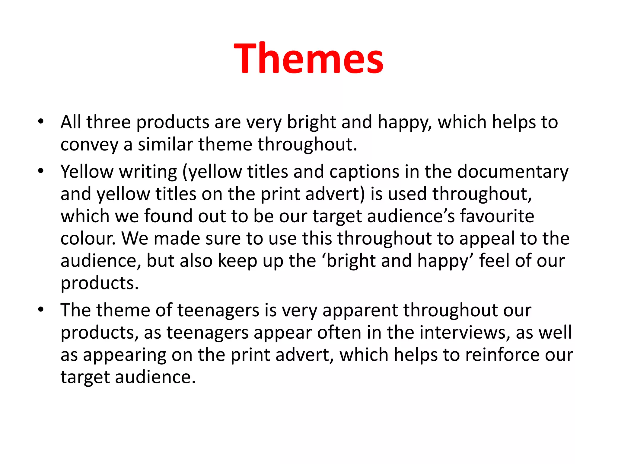 ThemesAll three products are very bright and happy, which helps to convey a similar theme throughout.Yellow writing (yellow titles and captions in the documentary and yellow titles on the print advert) is used throughout, which we found out to be our target audience’s favourite colour. We made sure to use this throughout to appeal to the audience, but also keep up the ‘bright and happy’ feel of our products.The theme of teenagers is very apparent throughout our products, as teenagers appear often in the interviews, as well as appearing on the print advert, which helps to reinforce our target audience.