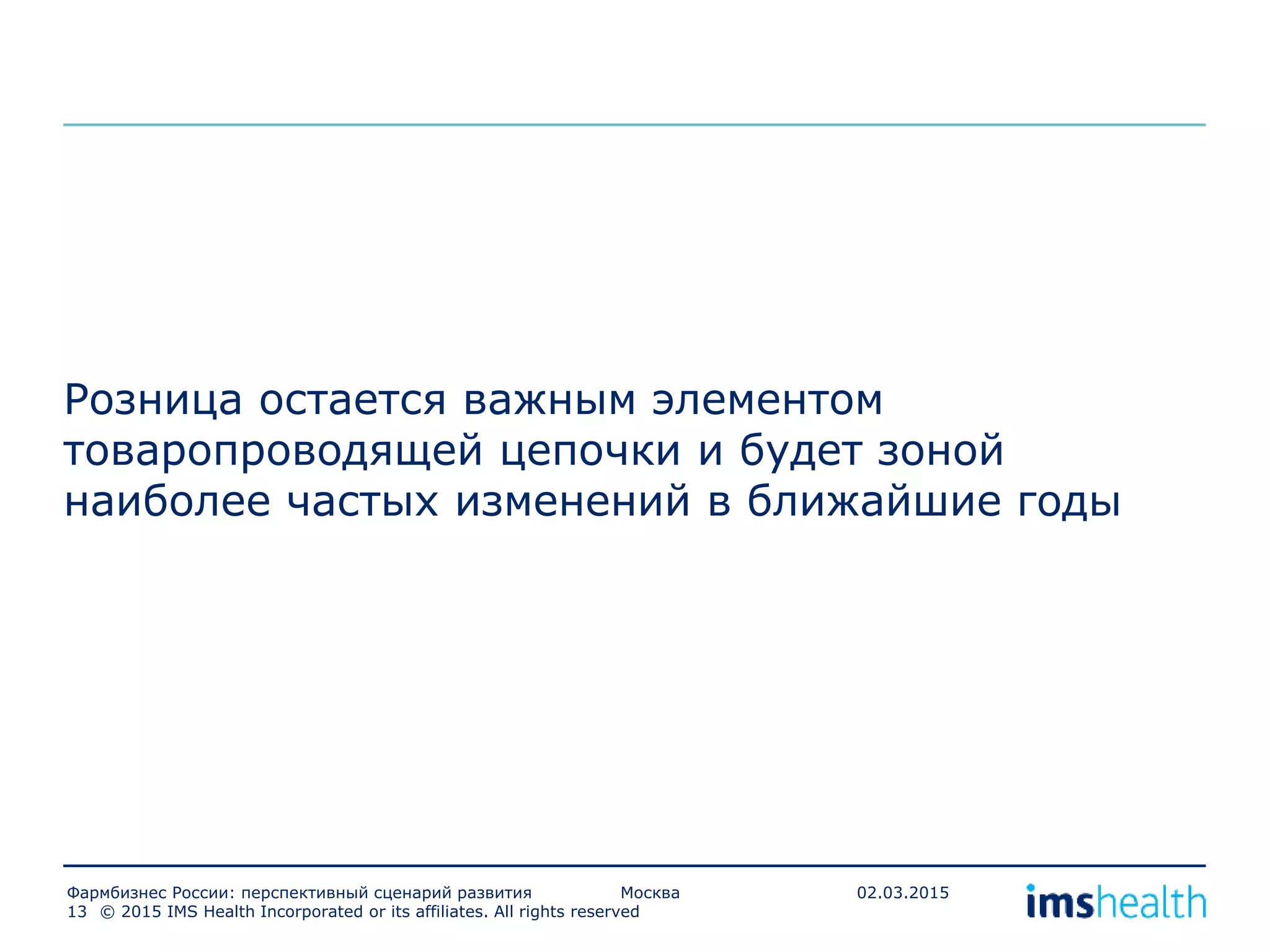 Розница остается важным элементом
товаропроводящей цепочки и будет зоной
наиболее частых изменений в ближайшие годы
© 2015 IMS Health Incorporated or its affiliates. All rights reserved13
Фармбизнес России: перспективный сценарий развития Москва 02.03.2015
 