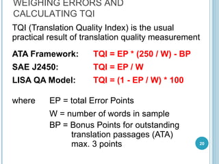 TQI (Translation Quality Index) is the usual practical result of translation quality measurement ATA Framework:  TQI = EP * (250 / W) - BP SAE J2450:  TQI = EP / W LISA QA Model: TQI  =   (1  -   EP  /  W ) * 100 where EP  =  total Error Points   W  =  number of words in sample BP  =  Bonus Points for outstanding  translation passages  ( ATA)   max.  3  points WEIGHING ERRORS AND CALCULATING TQI 