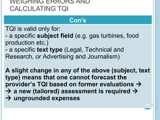 WEIGHING ERRORS AND CALCULATING TQI Con's TQI is valid only for : a specific  subject field  ( e.g. gas turbines, food production etc. ) a specific  text type  ( Legal, Technical and Research, or Advertising and Journalism ) A slight change in any of the above (subject, text type) means that one cannot forecast the provider’s TQI   based on former evaluations        a new (tailored) assessment is required        ungrounded expenses 