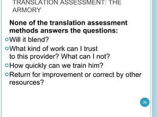 None of the translation assessment methods answers the questions:   Will it blend ? What kind of work can I trust  to this provider? What can I not? How quickly can we train him? Return for improvement or correct by other resources?  TRANSLATION ASSESSMENT: THE ARMORY 