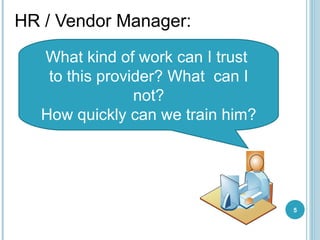 HR / Vendor Manager :  What kind of work can I trust  to this provider? What  can I not ? How quickly can we train him ? 