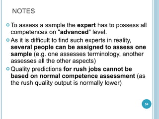 To assess a sample the  expert  has to possess all competences on " advanced " level.  As it is difficult to find such experts in reality,  several people can be assigned to assess one sample  (e.g. one assesses terminology, another assesses all the other aspects) Quality predictions  for rush jobs cannot be based on normal competence assessment  (as the rush quality output is normally lower) NOTES 