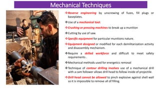 Mechanical Techniques
Reverse engineering by unscrewing of fuzes, fill plugs or
baseplates.
Use of a mechanical tool.
Crushing or pressing machines to break up a munition
Cutting by use of saw.
Specific equipment for particular munitions nature.
Equipment designed or modified for each demilitarization activity
and disassembly mechanism.
Require a skilled workforce and difficult to meet safety
requirements .
Mechanical methods used for energetics removal
Technique of contour drilling involves use of a mechanical drill
with a cam follower allows drill head to follow inside of projectile.
Drill head cannot be allowed to pinch explosive against shell wall
so it is impossible to remove all of filling.
 
