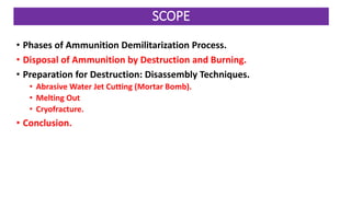 • Phases of Ammunition Demilitarization Process.
• Disposal of Ammunition by Destruction and Burning.
• Preparation for Destruction: Disassembly Techniques.
• Abrasive Water Jet Cutting (Mortar Bomb).
• Melting Out
• Cryofracture.
• Conclusion.
SCOPE
 