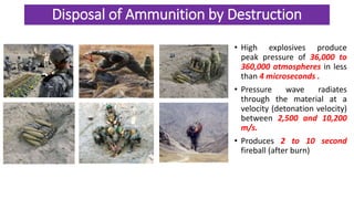 Disposal of Ammunition by Destruction
• High explosives produce
peak pressure of 36,000 to
360,000 atmospheres in less
than 4 microseconds .
• Pressure wave radiates
through the material at a
velocity (detonation velocity)
between 2,500 and 10,200
m/s.
• Produces 2 to 10 second
fireball (after burn)
 