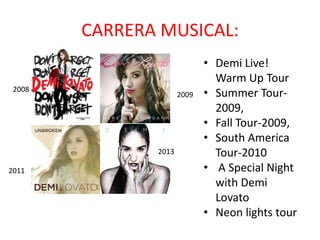 CARRERA MUSICAL:
2008
2009
2013
2011
• Demi Live!
Warm Up Tour
• Summer Tour2009,
• Fall Tour-2009,
• South America
Tour-2010
• A Special Night
with Demi
Lovato
• Neon lights tour