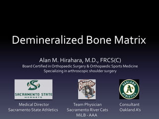 Demineralized Bone Matrix
                Alan M. Hirahara, M.D., FRCS(C)
       Board Certified in Orthopaedic Surgery & Orthopaedic Sports Medicine
                    Specializing in arthroscopic shoulder surgery




     Medical Director               Team Physician              Consultant
Sacramento State Athletics       Sacramento River Cats          Oakland A’s
                                      MiLB - AAA
 