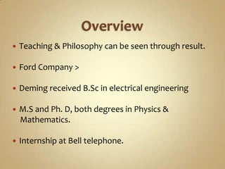 Overview Teaching & Philosophy can be seen through result.Ford Company >Deming received B.Sc in electrical engineeringM.S and Ph. D, both degrees in Physics &      Mathematics.Internship at Bell telephone.