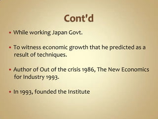 Cont'dWhile working Japan Govt.To witness economic growth that he predicted as a    result of techniques.Author of Out of the crisis 1986, The New Economics    for Industry 1993.In 1993, founded the Institute 