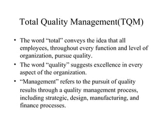 Total Quality Management(TQM)
• The word “total” conveys the idea that all
  employees, throughout every function and level of
  organization, pursue quality.
• The word “quality” suggests excellence in every
  aspect of the organization.
• “Management” refers to the pursuit of quality
  results through a quality management process,
  including strategic, design, manufacturing, and
  finance processes.
 