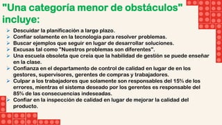 "Una categoría menor de obstáculos"
incluye:
 Descuidar la planificación a largo plazo.
 Confiar solamente en la tecnología para resolver problemas.
 Buscar ejemplos que seguir en lugar de desarrollar soluciones.
 Excusas tal como "Nuestros problemas son diferentes".
 Una escuela obsoleta que creía que la habilidad de gestión se puede enseñar
en la clase.
 Confianza en el departamento de control de calidad en lugar de en los
gestores, supervisores, gerentes de compras y trabajadores.
 Culpar a los trabajadores que solamente son responsables del 15% de los
errores, mientras el sistema deseado por los gerentes es responsable del
85% de las consecuencias indeseadas.
 Confiar en la inspección de calidad en lugar de mejorar la calidad del
producto.
 
