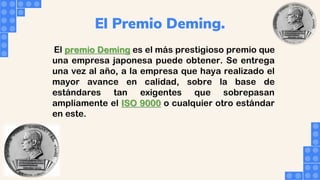 El Premio Deming.
El premio Deming es el más prestigioso premio que
una empresa japonesa puede obtener. Se entrega
una vez al año, a la empresa que haya realizado el
mayor avance en calidad, sobre la base de
estándares tan exigentes que sobrepasan
ampliamente el ISO 9000 o cualquier otro estándar
en este.
 