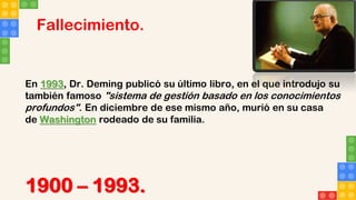 Fallecimiento.
En 1993, Dr. Deming publicó su último libro, en el que introdujo su
también famoso "sistema de gestión basado en los conocimientos
profundos". En diciembre de ese mismo año, murió en su casa
de Washington rodeado de su familia.
1900 – 1993.
 