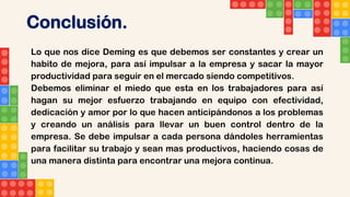 Conclusión.
Lo que nos dice Deming es que debemos ser constantes y crear un
habito de mejora, para así impulsar a la empresa y sacar la mayor
productividad para seguir en el mercado siendo competitivos.
Debemos eliminar el miedo que esta en los trabajadores para así
hagan su mejor esfuerzo trabajando en equipo con efectividad,
dedicación y amor por lo que hacen anticipándonos a los problemas
y creando un análisis para llevar un buen control dentro de la
empresa. Se debe impulsar a cada persona dándoles herramientas
para facilitar su trabajo y sean mas productivos, haciendo cosas de
una manera distinta para encontrar una mejora continua.
 