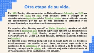 Otra etapa de su vida.
• En 1925, Deming obtuvo un master en Matemáticas en Colorado y en 1928, un
doctorado en Física en Yale. Poco después, entró a trabajar en el
departamento de Agricultura de los Estados Unidos, donde cultivó la base de
los conocimientos por los que se hizo conocido: la estadística y un
extraordinario rigor y constancia en todos sus planteos.
• En aquellos años, Deming conoció a Walter Shewhart, miembro del staff
técnico de la telefónica Bell, quien le sugirió que aplicara sus conocimientos
al management. En 1939, Deming empezó a trabajar en la oficina
norteamericana del Censo y, tiempo después, comenzó su actividad docente
en Stanford.
• En aquellas aulas, Deming comprobó que la mayor parte de los directivos
estadounidenses que acudían a sus clases, no daban importancia a la
aplicación de la estadística en la mejora de la calidad y de la gestión. Así,
Deming concluyó que la calidad solo podía ser mejorada sustancialmente si
el "top management" se involucraba en la solución.
 
