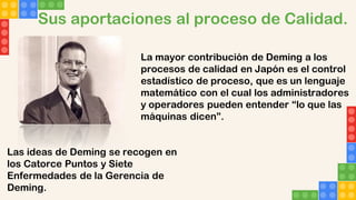 Sus aportaciones al proceso de Calidad.
La mayor contribución de Deming a los
procesos de calidad en Japón es el control
estadístico de proceso, que es un lenguaje
matemático con el cual los administradores
y operadores pueden entender “lo que las
máquinas dicen”.
Las ideas de Deming se recogen en
los Catorce Puntos y Siete
Enfermedades de la Gerencia de
Deming.
 