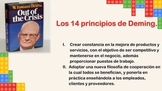 Los 14 principios de Deming.
I. Crear constancia en la mejora de productos y
servicios, con el objetivo de ser competitivo y
mantenerse en el negocio, además
proporcionar puestos de trabajo.
II. Adoptar una nueva filosofía de cooperación en
la cual todos se benefician, y ponerla en
práctica enseñándola a los empleados,
clientes y proveedores.
 