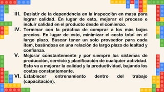 III. Desistir de la dependencia en la inspección en masa para
lograr calidad. En lugar de esto, mejorar el proceso e
incluir calidad en el producto desde el comienzo.
IV. Terminar con la práctica de comprar a los más bajos
precios. En lugar de esto, minimizar el costo total en el
largo plazo. Buscar tener un solo proveedor para cada
ítem, basándose en una relación de largo plazo de lealtad y
confianza.
V. Mejorar constantemente y por siempre los sistemas de
producción, servicio y planificación de cualquier actividad.
Esto va a mejorar la calidad y la productividad, bajando los
costos constantemente.
VI. Establecer entrenamiento dentro del trabajo
(capacitación).
 