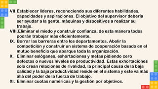 VII.Establecer líderes, reconociendo sus diferentes habilidades,
capacidades y aspiraciones. El objetivo del supervisor debería
ser ayudar a la gente, máquinas y dispositivos a realizar su
trabajo.
VIII.Eliminar el miedo y construir confianza, de esta manera todos
podrán trabajar más eficientemente.
IX. Borrar las barreras entre los departamentos. Abolir la
competición y construir un sistema de cooperación basado en el
mutuo beneficio que abarque toda la organización.
X. Eliminar eslóganes, exhortaciones y metas pidiendo cero
defectos o nuevos niveles de productividad. Estas exhortaciones
solo crean relaciones de rivalidad, la principal causa de la baja
calidad y la baja productividad reside en el sistema y este va más
allá del poder de la fuerza de trabajo.
XI. Eliminar cuotas numéricas y la gestión por objetivos.
 
