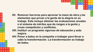 XII. Remover barreras para apreciar la mano de obra y los
elementos que privan a la gente de la alegría en su
trabajo. Esto incluye eliminar las evaluaciones anuales
o el sistema de méritos que da rangos a la gente y
crean competición y conflictos.
XIII. Instituir un programa vigoroso de educación y auto
mejora.
XIV.Poner a todos en la compañía a trabajar para llevar a
cabo la transformación. La transformación es trabajo
de todos.
 