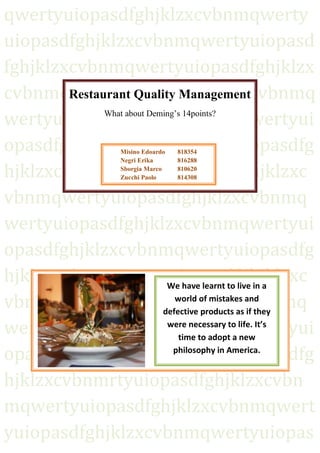 qwertyuiopasdfghjklzxcvbnmqwerty
uiopasdfghjklzxcvbnmqwertyuiopasd
fghjklzxcvbnmqwertyuiopasdfghjklzx
Restaurant Quality Management
cvbnmqwertyuiopasdfghjklzxcvbnmq
What about Deming’s 14points?
wertyuiopasdfghjklzxcvbnmqwertyui
opasdfghjklzxcvbnmqwertyuiopasdfg
hjklzxcvbnmqwertyuiopasdfghjklzxc
vbnmqwertyuiopasdfghjklzxcvbnmq
wertyuiopasdfghjklzxcvbnmqwertyui
opasdfghjklzxcvbnmqwertyuiopasdfg
hjklzxcvbnmqwertyuiopasdfghjklzxc
We have learnt to live in a
world of mistakes and
vbnmqwertyuiopasdfghjklzxcvbnmq
defective products as if they
were necessary to life. It’s
wertyuiopasdfghjklzxcvbnmqwertyui
time to adopt a new
philosophy in America.
opasdfghjklzxcvbnmqwertyuiopasdfg
hjklzxcvbnmrtyuiopasdfghjklzxcvbn
mqwertyuiopasdfghjklzxcvbnmqwert
0
yuiopasdfghjklzxcvbnmqwertyuiopas
Misino Edoardo
Negri Erika
Sborgia Marco
Zucchi Paolo

1

818354
816288
810620
814308

 