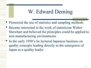 1
W. Edward Deming
 Pioneered the use of statistics and sampling methods
 Became interested in the work of statistician Walter
Shewhart and believed the principles could be applied to
non-manufacturing environments
 In the early 1950’s he lectured Japanese business on
quality concepts leading directly to the emergence of
Japan as a quality leader
 