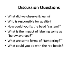 Discussion Questions
• What did we observe & learn?
• Who is responsible for quality?
• How could you fix the bead “system?”
• What is the impact of labeling some as
“below average?”
• What are some forms of “tampering?”’
• What could you do with the red beads?
 
