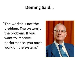 Deming Said…
“The worker is not the
problem. The system is
the problem. If you
want to improve
performance, you must
work on the system.”
 