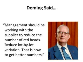 Deming Said…
“Management should be
working with the
supplier to reduce the
number of red beads.
Reduce lot-by-lot
variation. That is how
to get better numbers.”
 