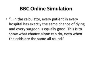 BBC Online Simulation
• “…in the calculator, every patient in every
hospital has exactly the same chance of dying
and every surgeon is equally good. This is to
show what chance alone can do, even when
the odds are the same all round.”
 