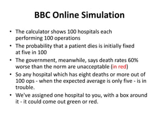 BBC Online Simulation
• The calculator shows 100 hospitals each
performing 100 operations
• The probability that a patient dies is initially fixed
at five in 100
• The government, meanwhile, says death rates 60%
worse than the norm are unacceptable (in red)
• So any hospital which has eight deaths or more out of
100 ops - when the expected average is only five - is in
trouble.
• We've assigned one hospital to you, with a box around
it - it could come out green or red.
 
