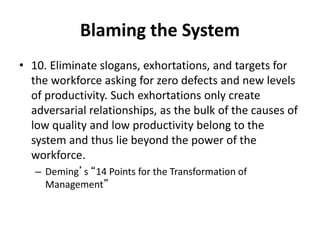 Blaming the System
• 10. Eliminate slogans, exhortations, and targets for
the workforce asking for zero defects and new levels
of productivity. Such exhortations only create
adversarial relationships, as the bulk of the causes of
low quality and low productivity belong to the
system and thus lie beyond the power of the
workforce.
– Deming’s “14 Points for the Transformation of
Management”
 