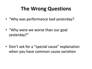 The Wrong Questions
• “Why was performance bad yesterday?
• “Why were we worse than our goal
yesterday?”
• Don’t ask for a “special cause” explanation
when you have common cause variation
 
