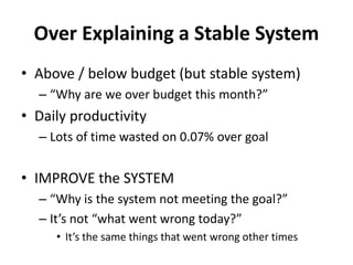 Over Explaining a Stable System
• Above / below budget (but stable system)
– “Why are we over budget this month?”
• Daily productivity
– Lots of time wasted on 0.07% over goal
• IMPROVE the SYSTEM
– “Why is the system not meeting the goal?”
– It’s not “what went wrong today?”
• It’s the same things that went wrong other times
 