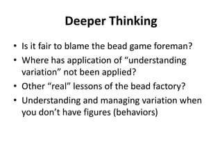 Deeper Thinking
• Is it fair to blame the bead game foreman?
• Where has application of “understanding
variation” not been applied?
• Other “real” lessons of the bead factory?
• Understanding and managing variation when
you don’t have figures (behaviors)
 