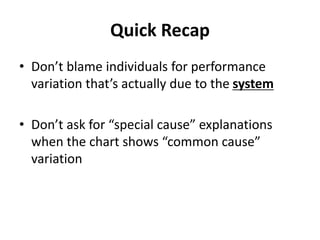 Quick Recap
• Don’t blame individuals for performance
variation that’s actually due to the system
• Don’t ask for “special cause” explanations
when the chart shows “common cause”
variation
 