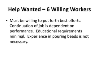 Help Wanted – 6 Willing Workers
• Must be willing to put forth best efforts.
Continuation of job is dependent on
performance. Educational requirements
minimal. Experience in pouring beads is not
necessary.
 