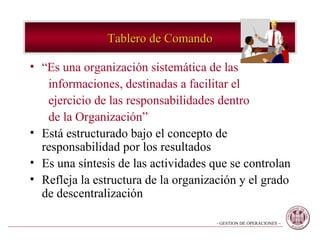 Tablero de Comando “ Es una organización sistemática de las  informaciones, destinadas a facilitar el  ejercicio de las responsabilidades dentro de la Organización” Está estructurado bajo el concepto de responsabilidad por los resultados Es una síntesis de las actividades que se controlan Refleja la estructura de la organización y el grado de descentralización 
