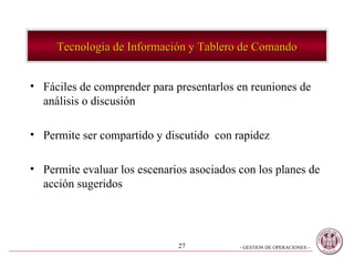 Tecnología de Información y Tablero de Comando Fáciles de comprender para presentarlos en reuniones de análisis o discusión  Permite ser compartido y discutido  con rapidez Permite evaluar los escenarios asociados con los planes de acción sugeridos 