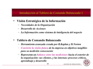 Introducción al Tablero de Comando Balanceado 1 Visión Estratégica de la Información Necesidades de la Organización  Desarrollo de Acciones  La Información como sistema de inteligencia del negocio Tablero de Comando Balanceado  Herramienta avanzada creada por R.Kaplan y D.Norton Convierte la visión futura  de la empresa en objetivos tangibles para su medición consecuente  Representa un  balance entre las mediciones  hacia el exterior de la organización: sus clientes, y las internas: procesos críticos, aprendizaje y desarrollo 