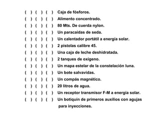(  )  (  )  (  )  Caja de fósforos. (  )  (  )  (  )  Alimento concentrado. (  )  (  )  (  )  80 Mts. De cuerda nylon. (  )  (  )  (  )  Un paracaídas de seda. (  )  (  )  (  )  Un calentador portátil a energía solar. (  )  (  )  (  )  2 pistolas calibre 45. (  )  (  )  (  )  Una caja de leche deshidratada. (  )  (  )  (  )  2 tanques de oxigeno. (  )  (  )  (  )  Un mapa estelar de la constelación luna. (  )  (  )  (  )  Un bote salvavidas. (  )  (  )  (  )  Un compás magnético. (  )  (  )  (  )  20 litros de agua. (  )  (  )  (  )  Un receptor transmisor F-M a energía solar. (  )  (  )  (  )  Un botiquín de primeros auxilios con agujas  para inyecciones. 