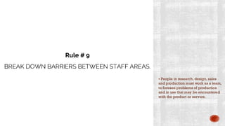 BREAK DOWN BARRIERS BETWEEN STAFF AREAS.
▪ People in research, design, sales
and production must work as a team,
to foresee problems of production
and in use that may be encountered
with the product or service.
Rule # 9
 