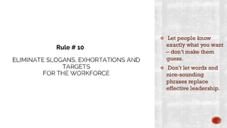 ELIMINATE SLOGANS, EXHORTATIONS AND
TARGETS
FOR THE WORKFORCE
❖ Let people know
exactly what you want
– don’t make them
guess.
❖ Don’t let words and
nice-sounding
phrases replace
effective leadership.
Rule # 10
 