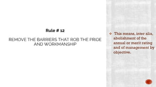 REMOVE THE BARRIERS THAT ROB THE PRIDE
AND WORKMANSHIP
❖ This means, inter alia,
abolishment of the
annual or merit rating
and of management by
objective.
Rule # 12
 