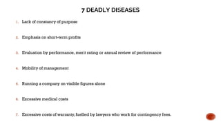 7 DEADLY DISEASES
1. Lack of constancy of purpose
2. Emphasis on short-term profits
3. Evaluation by performance, merit rating or annual review of performance
4. Mobility of management
5. Running a company on visible figures alone
6. Excessive medical costs
7. Excessive costs of warranty, fuelled by lawyers who work for contingency fees.
 