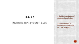 INSTITUTE TRAINING ON THE JOB
➢ Build a foundation of
common knowledge.
➢Allow workers to
understand their roles
in the“big plan”.
Rule # 6
 