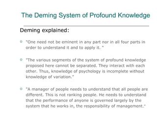 The Deming System of Profound Knowledge
Deming explained:
 "One need not be eminent in any part nor in all four parts in
order to understand it and to apply it. “
 "The various segments of the system of profound knowledge
proposed here cannot be separated. They interact with each
other. Thus, knowledge of psychology is incomplete without
knowledge of variation.”
 "A manager of people needs to understand that all people are
different. This is not ranking people. He needs to understand
that the performance of anyone is governed largely by the
system that he works in, the responsibility of management."
 