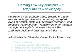 Deming’s 14 Key principles – 2
Adopt the new philosophy
We are in a new economic age, created in Japan.
We can no longer live with commonly accepted
levels of delays, mistakes, defective materials, and
defective workmanship. Transformation of Western
management style is necessary to halt the
continued decline of business and industry.
Understanding the Philosophy of never-Ending Improvement
 Customer satisfaction
 Managing for success instead of failure
 Identify and remove barriers to achieving quality
 Get everyone involved in the quality journey
 